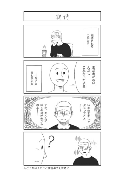 四コママンガ。タイトル「期待」。

期待されるのが苦手。
「まだまだ若いんだから、これからだよ！！」などと言われると、

「いまのままじゃダメってこと……？」
「てか、あなたにぼくの何が分かるのよ……」などと落ち込んでしまう。

どうかぼくのことは諦めてください。