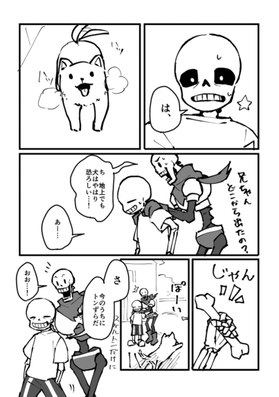 1コマ目
面食らっているサンズ
「は、」

2コマ目
舌を出してハッハッと呼吸しながら見上げている子犬

3コマ目
サンズの肩に手を置きながら後ろに隠れているパピルス
サンズは気の抜けた顔で冷や汗をかいている
パピルス「兄ちゃんどこから出たの？ち、地上でも犬はやはり恐ろしい…！」
サンズ「あー……」

4コマ目
じゃんっと骨を取り出すサンズの手

5コマ目
取り出した骨をぽいっと放り投げるサンズ
犬は骨に向かって一目散に駆け出す

6コマ目
サンズ「さ、今のうちにとんずらだ。スケルトンだけに」
パピルス「おお……！」
