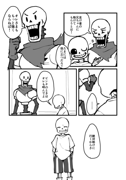 1コマ目
悔しそうな顔のパピルスとウインクをするサンズ
パピルス「怠け者の兄ちゃんに助けてもらうとは！」
サンズ「たまには役に立つだろ？」

2コマ目
やる気を出しているパピルス
パピルス「オレさまももっと強くならねば！」

3コマ目
サンズの後ろ姿と、少し前を歩くパピルスの後ろ姿
サンズ「……」

4コマ目
俯き気味のサンズとそれを見下ろしているパピルス
サンズ「ピンチのときはオレも呼んでよ」

5コマ目
ポケットに手を突っ込んで苦笑するように目を細めるサンズ
サンズ「絶対助けに行くからさ」
