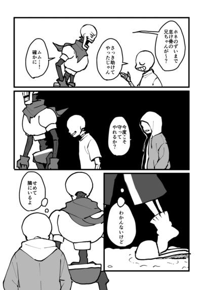 1コマ目
訝しげなパピルスとからかうような表情のサンズ
パピルス「ホネのずいまで怠け骨の兄ちゃんが〜？」
サンズ「さっき助けてやったじゃん」
パピルス「ムム…！たしかに」

2コマ目
一番前を歩くパピルスと、その少し後ろを歩くサンズ
そのさらに後ろにフードを被ったサンズがいる
パピルスより後ろの背景は真っ暗
フードを被ったサンズ「今度こそ守ってやれるか？」

3コマ目
雪道を歩くサンズの足
サンズ(わかんないけど)

4コマ目
パピルスの後ろ姿と、パーカーを着たサンズの後ろ姿
サンズ(せめて隣にいるよ)