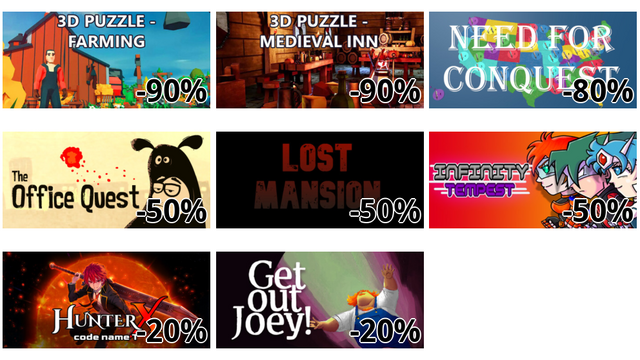 3D PUZZLE - Farming (-90%)
3D PUZZLE - Medieval Inn (-90%)
Need For Conquest (-80%)
The Office Quest (-50%)
Lost Mansion (-50%)
Infinity Tempest (-50%)
HunterX: code name T (-20%)
Get Out Joey! (-20%)
