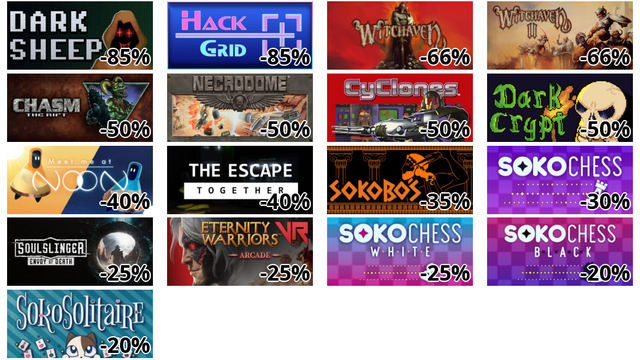 Dark Sheep (-85%)
Hack Grid (-85%)
Witchaven (-66%)
Witchaven II: Blood Vengeance (-66%)
Chasm: The Rift | キャズム ザ・リフト (-50%)
Necrodome (-50%)
CyClones (-50%)
Dark Crypt (-50%)
Meet me at NooN (-40%)
The Escape: Together (-40%)
Sokobos (-35%)
SokoChess (-30%)
Soulslinger: Envoy of Death (-25%)
Eternity Warriors VR (-25%)
SokoChess White (-25%)
SokoChess Black (-20%)
SokoSolitaire (-20%)