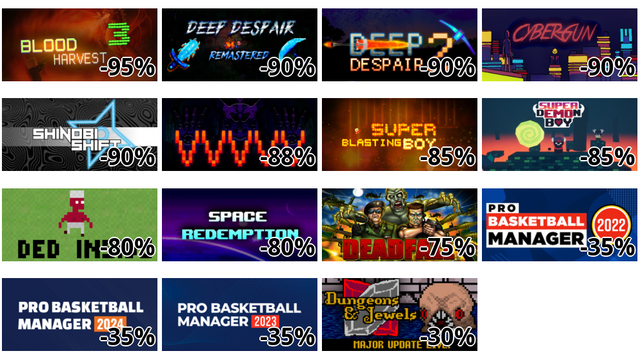 Blood Harvest 3 (-95%)
Deep Despair (-90%)
Deep Despair 2 (-90%)
Cyber Gun (-90%)
Shinobi Shift (-90%)
VVVVV (-88%)
Super Blasting Boy (-85%)
Super Demon Boy (-85%)
Ded Inside (-80%)
Space Redemption (-80%)
Deadfall (-75%)
Pro Basketball Manager 2022 (-35%)
Pro Basketball Manager 2024 (-35%)
Pro Basketball Manager 2023 (-35%)
Dungeons & Jewels (-30%)