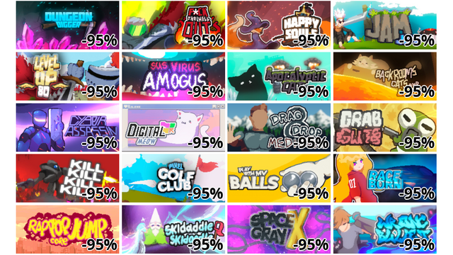 Dungeon Digger (-95%)
F*ck the HELL out (-95%)
Happy Souls (-95%)
Jam Jump (-95%)
LEVEL UP 80 (-95%)
Sus Virus Amogus (-95%)
Apocalyptic cat (-95%)
Backrooms Cats and Lava (-95%)
Cyber Assasin (-95%)
Digital Meow (-95%)
Drag and Drop Medieval (-95%)
Grab and Guts (-95%)
KILL KILL KILL KILL (-95%)
Pixel Golf Club (-95%)
Play with my balls (-95%)
Raceborn (-95%)
Rap Pop Jump Core (-95%)
Skidaddle Skidoodle (-95%)
Space Gray X (-95%)
Wrong Bullet (-95%)
