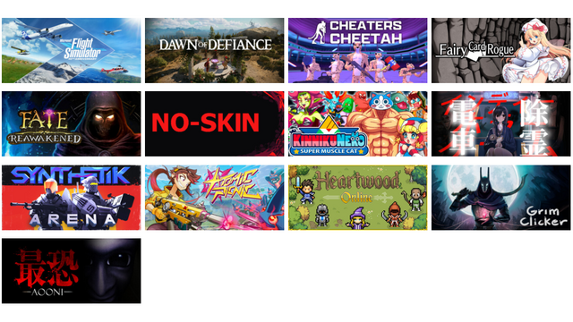 Microsoft Flight Simulator 40th Anniversary Edition
Dawn of Defiance
Cheaters Cheetah
妖精カードローグ ～ Fairy Card Rogue
FATE: Reawakened
NO-SKIN
KinnikuNeko: SUPER MUSCLE CAT
電車除霊少女
SYNTHETIK: Arena
Atomic Picnic
Heartwood Online
Grim Clicker
最恐 -青鬼- / Absolute Fear -AOONI-