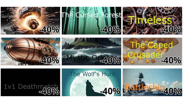 Robot Rampage (-40%)
The Cursed Forest (-40%)
Timeless (-40%)
Iron Skies (-40%)
Mystic Origins (-40%)
The Caped Crusader (-40%)
1v1 Deathmatch (-40%)
The Wolf's Hunt (-40%)
Battleship (-40%)