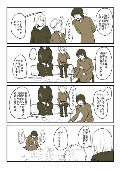 ポトツキ、ラファウ、フベルトが登場する４コマ漫画。１、ポトツキ「すごいな…地動説はもうここまで完成していたのか」ラファウ「ポトツキさん」ポトツキ「さすがだぞ、ラファウ。だが…」２、ポトツキ「ここの計算は前提となる公式が違うようだな」ラファウ「わ、本当だ。ありがとうございます！」フベルト「…」３、ポトツキ「ん？しかしアプローチとしてはむしろこちらの方が…」ラファウ「ポトツキさん？」ポトツキ「観測記録の中にたしか合致する記載があったはずだからそれも含めれば」４、ブツブツ言いながら地面に数式や図を夢中でびっしり書き込んでいるポトツキさん。フベルト「先生は元々あんな感じだ」ラファウ「ポ、ポトツキさん」