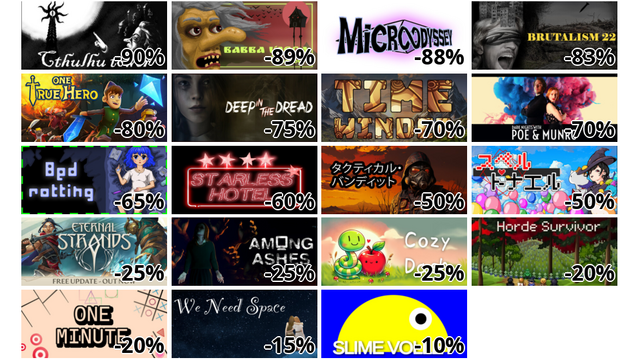 Cthulhu tower (-90%)
バーバ・ヤーガ (-89%)
Microodyssey (-88%)
Brutalism22 (-83%)
One True Hero (-80%)
DEEP IN THE DREAD (-75%)
Timewinder (-70%)
Dark Nights with Poe and Munro (-70%)
ひきこもり (-65%)
Starless Hotel (-60%)
TACTICAL BANDITS (-50%)
スペルトナエル (-50%)
Eternal Strands (-25%)
Among Ashes (-25%)
Cozy Dash (-25%)
Horde Survivor (-20%)
One Minute (-20%)
We Need Space (-15%)
Slime Volley (-10%)